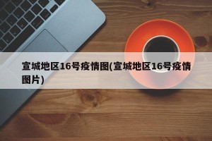 宣城地区16号疫情图(宣城地区16号疫情图片)