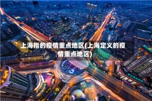 上海指的疫情重点地区(上海定义的疫情重点地区)