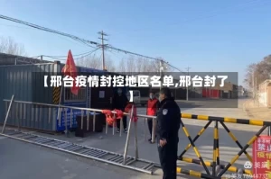 【邢台疫情封控地区名单,邢台封了】