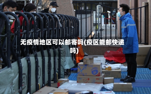 无疫情地区可以邮寄吗(疫区能邮快递吗)-第2张图片