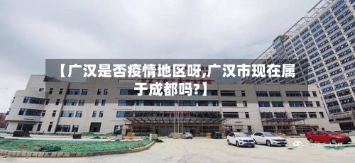 【广汉是否疫情地区呀,广汉市现在属于成都吗?】-第2张图片