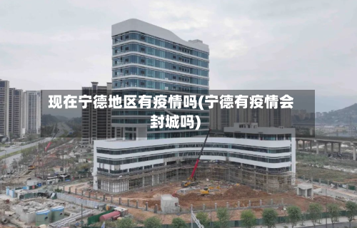 现在宁德地区有疫情吗(宁德有疫情会封城吗)-第2张图片