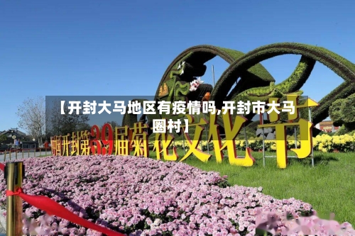 【开封大马地区有疫情吗,开封市大马圈村】-第3张图片